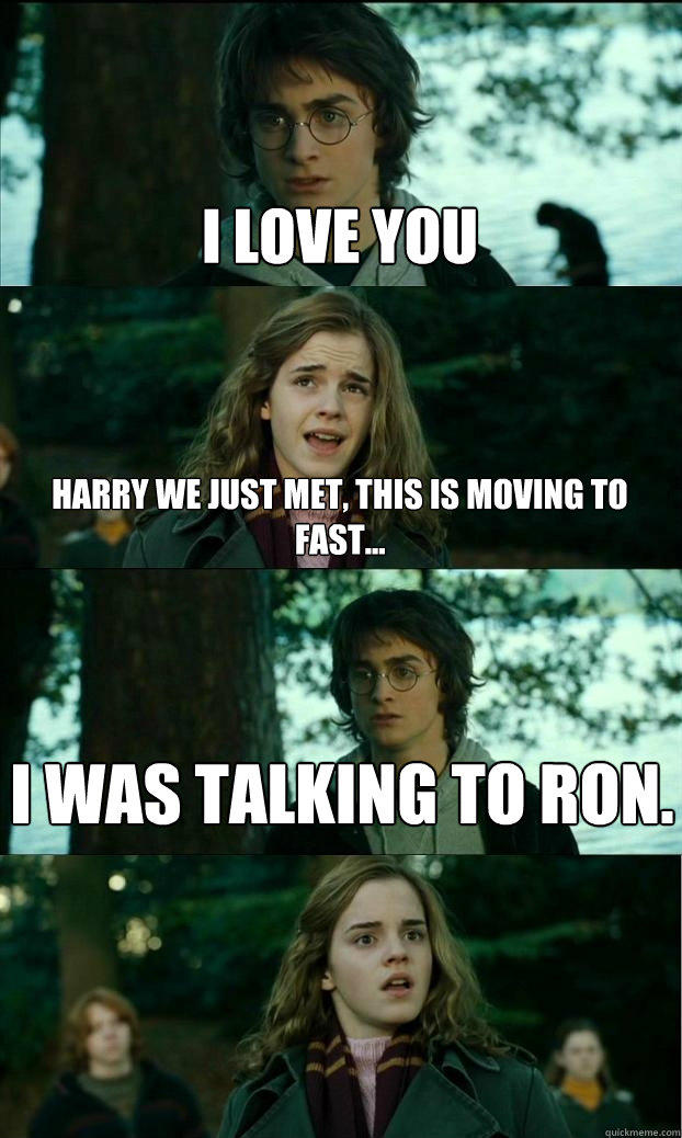 i love you harry we just met, this is moving to fast... i was talking to ron.  