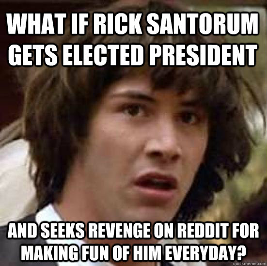 What if rick santorum gets elected president and seeks revenge on reddit for making fun of him everyday?  conspiracy keanu