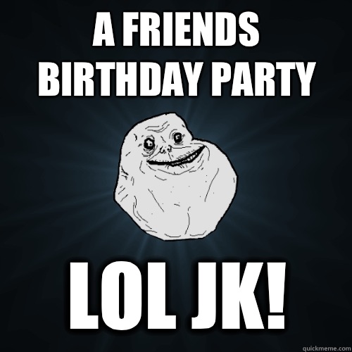 A friends birthday party  Lol jk!  Forever Alone