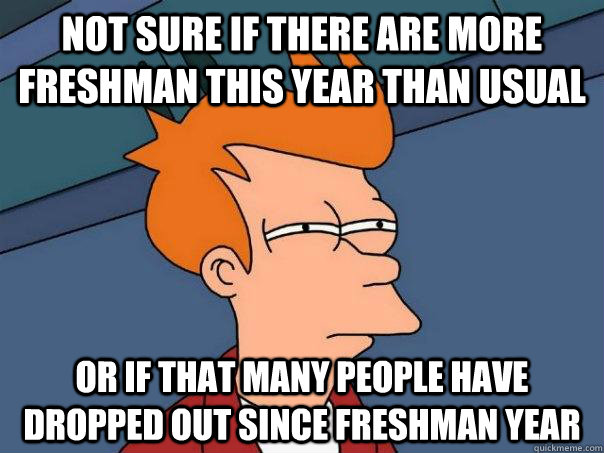 Not sure if there are more freshman this year than usual or if that many people have dropped out since freshman year  Futurama Fry