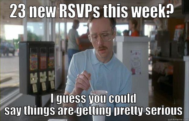 23 NEW RSVPS THIS WEEK?  I GUESS YOU COULD SAY THINGS ARE GETTING PRETTY SERIOUS Things are getting pretty serious