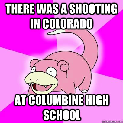 THERE WAS A SHOOTING IN COLORADO AT COLUMBINE HIGH SCHOOL  Slowpoke