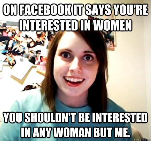 on facebook it says you're interested in women You shouldn't be interested in any woman but me.  Overly Attached Girlfriend
