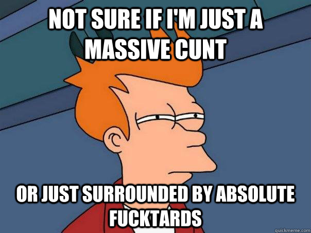 Not sure if I'm just a massive cunt Or just surrounded by absolute fucktards - Not sure if I'm just a massive cunt Or just surrounded by absolute fucktards  Futurama Fry