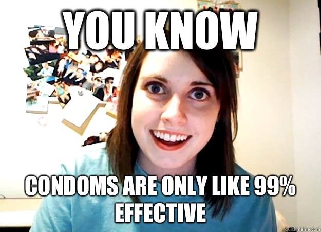 You know Condoms are only like 99% effective  Overly Attached Girlfriend