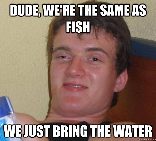 Dude, we're the same as fish we just bring the water  10 Guy