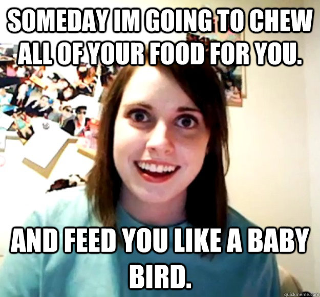 Someday im going to chew all of your food for you. and feed you like a baby bird.   Overly Attached Girlfriend