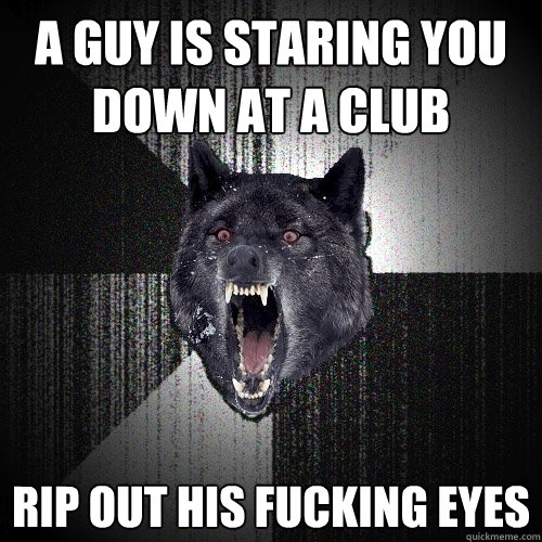 A GUY IS STARING YOU DOWN AT A CLUB Rip out his fucking eyes  Insanity Wolf