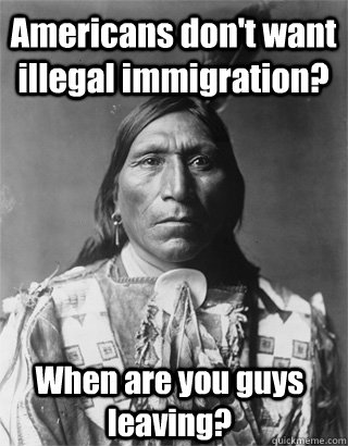 Americans don't want illegal immigration? When are you guys leaving?  Vengeful Native American