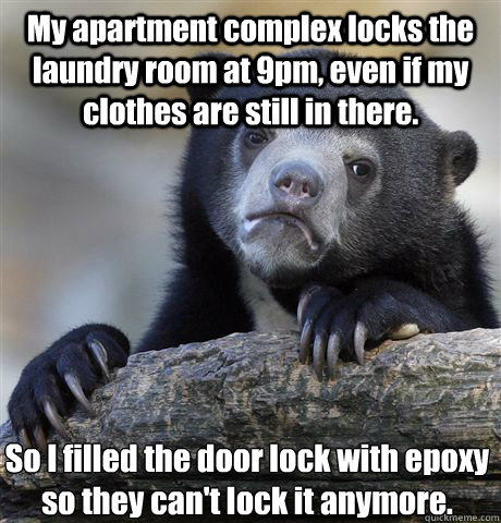 My apartment complex locks the laundry room at 9pm, even if my clothes are still in there. So I filled the door lock with epoxy so they can't lock it anymore.  Confession Bear