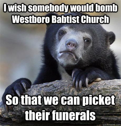 I wish somebody would bomb Westboro Babtist Church So that we can picket their funerals  Confession Bear