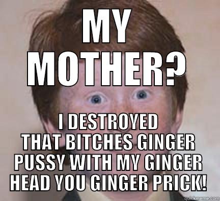 MY MOTHER? I DESTROYED THAT BITCHES GINGER PUSSY WITH MY GINGER HEAD YOU GINGER PRICK! Over Confident Ginger