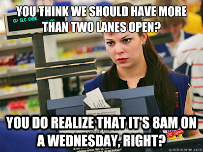 You think we should have more than two lanes open? You do realize that it's 8am on a Wednesday, right?  Condescending Cashier