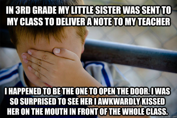 in 3rd grade my little sister was sent to my class to deliver a note to my teacher i happened to be the one to open the door. i was so surprised to see her i awkwardly kissed her on the mouth in front of the whole class.  Confession kid