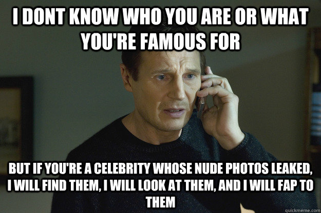 I dont know who you are or what you're famous for but if you're a celebrity whose nude photos leaked, I will find them, I will look at them, and I will fap to them  
