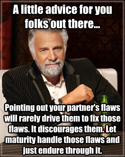 A little advice for you folks out there... Pointing out your partner's flaws will rarely drive them to fix those flaws. It discourages them. Let maturity handle those flaws and just endure through it.  The Most Interesting Man In The World