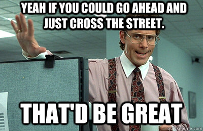 yeah if you could go ahead and just cross the street.  that'd be great  Office Space