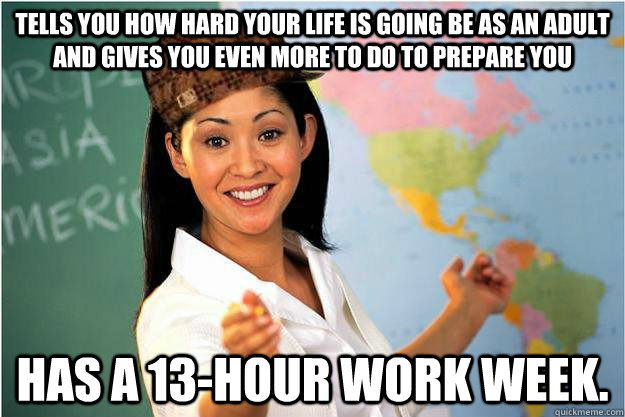 Tells you how hard your life is going be as an adult and gives you even more to do to prepare you Has a 13-hour work week.   Scumbag Teacher