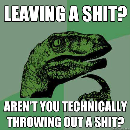 Leaving a shit? Aren't you technically throwing out a shit?  Philosoraptor