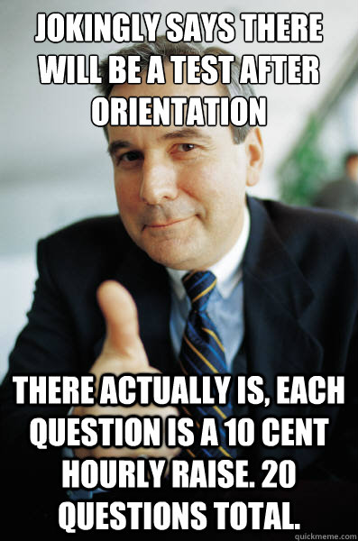 Jokingly says there will be a test after orientation There actually is, each question is a 10 cent hourly raise. 20 questions total. - Jokingly says there will be a test after orientation There actually is, each question is a 10 cent hourly raise. 20 questions total.  Good Guy Boss