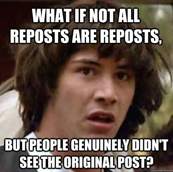 what if not all reposts are reposts, but people genuinely didn't see the original post? - what if not all reposts are reposts, but people genuinely didn't see the original post?  conspiracy keanu