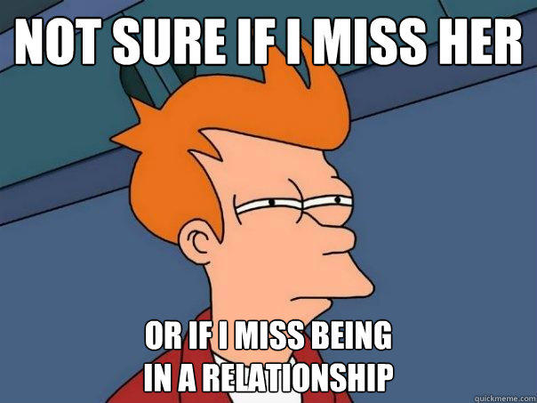 not sure if i miss her or if i miss being
in a relationship  Futurama Fry