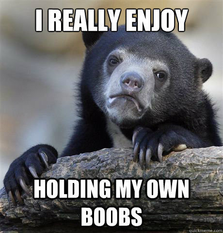 I really enjoy Holding my own boobs  Confession Bear