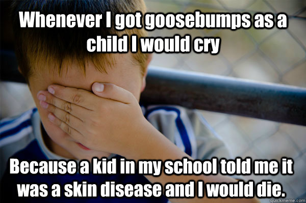 Whenever I got goosebumps as a child I would cry Because a kid in my school told me it was a skin disease and I would die.   Confession kid