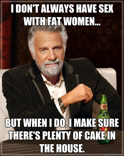 I don't always have sex with fat women... But when I do, I make sure there's plenty of cake in the house.  The Most Interesting Man In The World