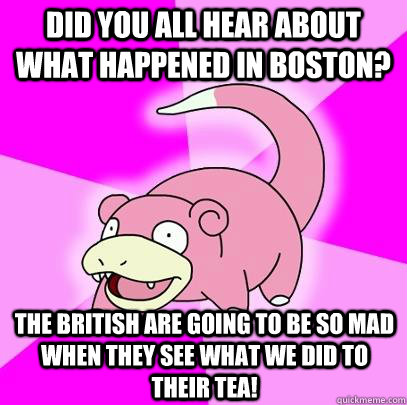 Did you all hear about what happened in Boston? The british are going to be so mad when they see what we did to their tea!  Slowpoke