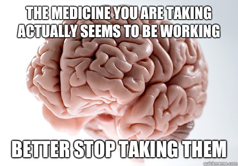 The medicine you are taking actually seems to be working Better stop taking them  Scumbag Brain