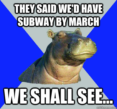 They said we'd have subway by march we shall see...  Skeptical Hippo