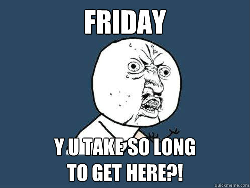 FRIDAY y u take so long 
to get here?!  Y U No