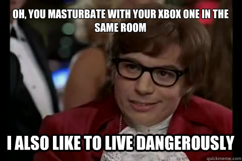 Oh, you masturbate with your xbox one in the same room I also like to live dangerously  Dangerously - Austin Powers