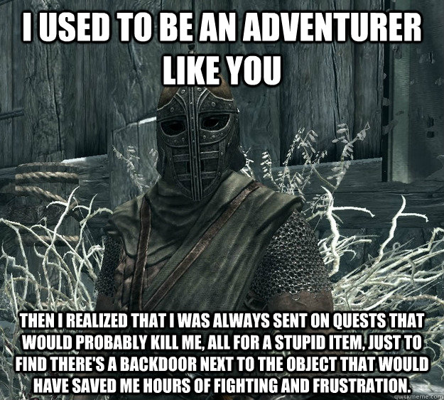 I used to be an adventurer like you then I realized that I was always sent on quests that would probably kill me, all for a stupid item, just to find there's a backdoor next to the object that would have saved me hours of fighting and frustration. - I used to be an adventurer like you then I realized that I was always sent on quests that would probably kill me, all for a stupid item, just to find there's a backdoor next to the object that would have saved me hours of fighting and frustration.  Skyrim Guard