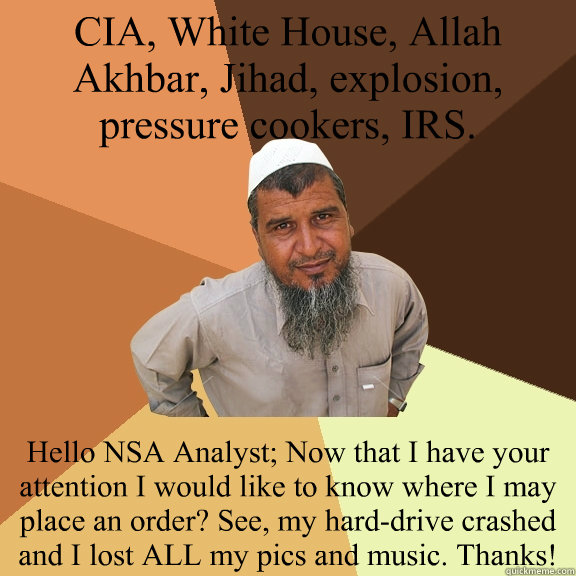 CIA, White House, Allah Akhbar, Jihad, explosion, pressure cookers, IRS. Hello NSA Analyst; Now that I have your attention I would like to know where I may place an order? See, my hard-drive crashed and I lost ALL my pics and music. Thanks!  Ordinary Muslim Man