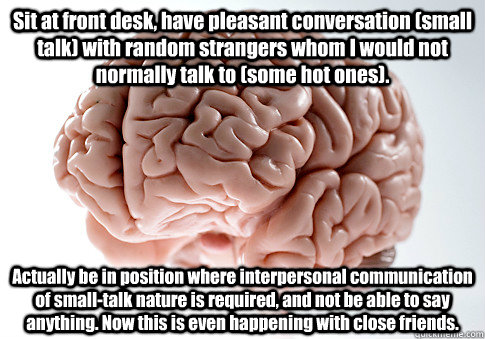 Sit at front desk, have pleasant conversation (small talk) with random strangers whom I would not normally talk to (some hot ones). Actually be in position where interpersonal communication of small-talk nature is required, and not be able to say anything  Scumbag Brain