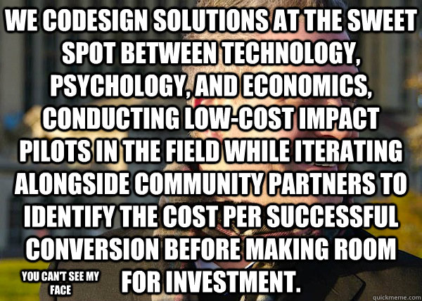 We codesign solutions at the sweet spot between technology, psychology, and economics, conducting low-cost impact pilots in the field while iterating alongside community partners to identify the cost per successful conversion before making room for invest  White Entrepreneurial Guy