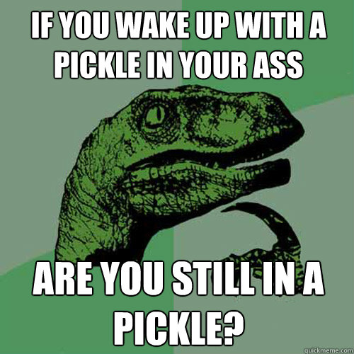 If you wake up with a pickle in your ass Are you still in a pickle?  Philosoraptor