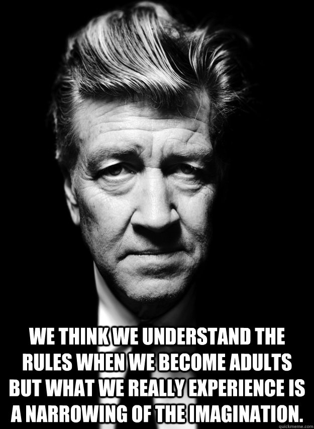  We think we understand the rules when we become adults but what we really experience is a narrowing of the imagination.  David Lynch