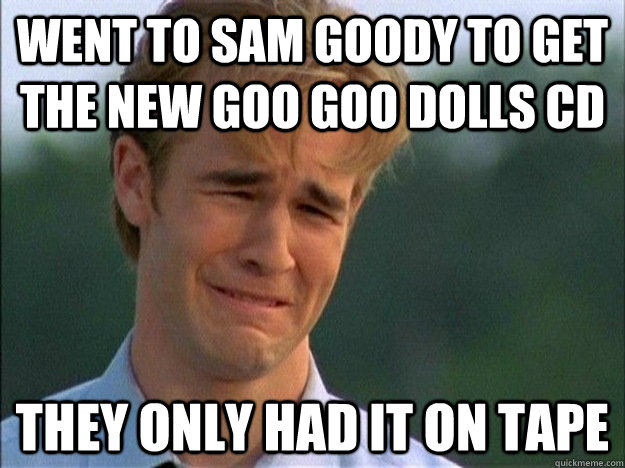 went to sam goody to get the new goo goo dolls cd they only had it on tape - went to sam goody to get the new goo goo dolls cd they only had it on tape  Dawson Sad