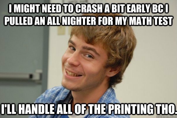 I might need to crash a bit early bc i pulled an all nighter for my math test I'll handle all of the printing tho. - I might need to crash a bit early bc i pulled an all nighter for my math test I'll handle all of the printing tho.  Team Project Douche