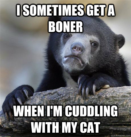 I sometimes get a boner when I'm cuddling with my cat  Confession Bear