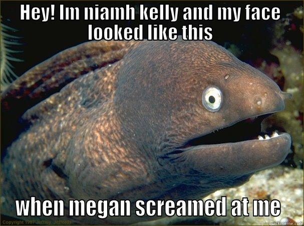 HEY! IM NIAMH KELLY AND MY FACE LOOKED LIKE THIS WHEN MEGAN SCREAMED AT ME  Bad Joke Eel