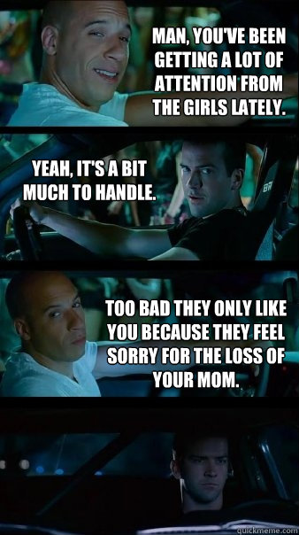 Man, you've been getting a lot of attention from the girls lately. Yeah, it's a bit much to handle. Too bad they only like you because they feel sorry for the loss of your mom. - Man, you've been getting a lot of attention from the girls lately. Yeah, it's a bit much to handle. Too bad they only like you because they feel sorry for the loss of your mom.  Fast and Furious