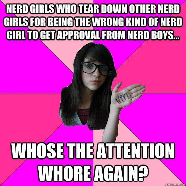 Nerd girls who tear down other nerd girls for being the wrong kind of nerd girl to get approval from nerd boys... Whose the attention whore again?  Idiot Nerd Girl