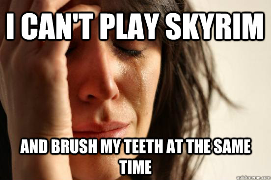 I can't play skyrim And brush my teeth at the same time  First World Problems