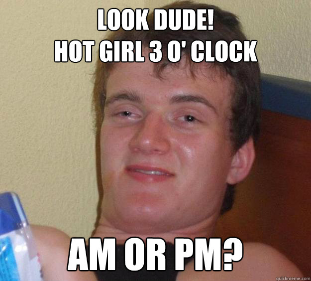 look DUDE! 
Hot girl 3 o' clock Am or pm?  10 Guy