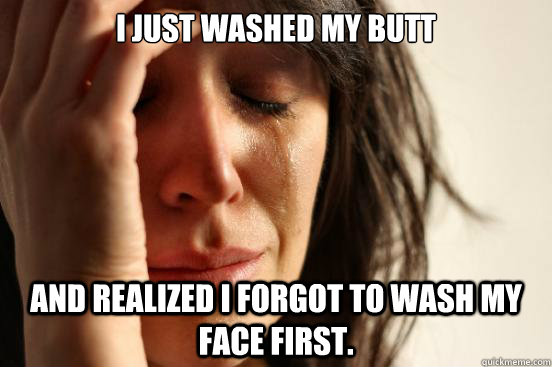 i just washed my butt and realized i forgot to wash my face first.  First World Problems