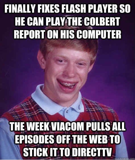 Finally fixes flash player so he can play the Colbert Report on his computer the week Viacom pulls all episodes off the web to stick it to DirectTV  Bad Luck Brian